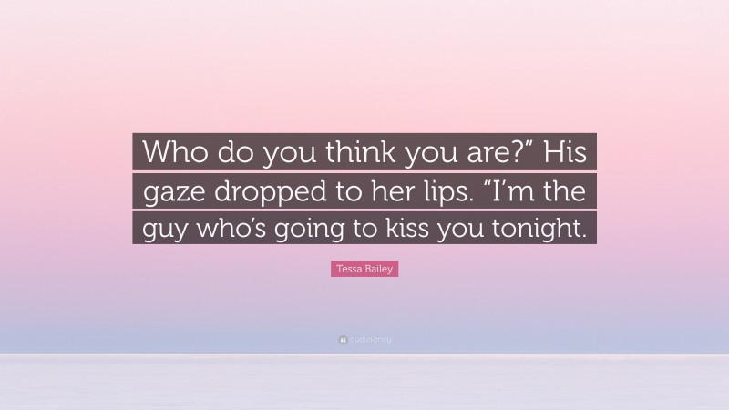 Tessa Bailey Quote: “Who do you think you are?” His gaze dropped to her lips. “I’m the guy who’s going to kiss you tonight.”