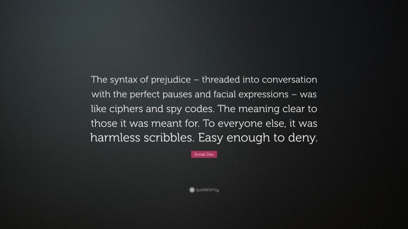 Sonali Dev Quote: “The syntax of prejudice – threaded into conversation with the perfect pauses and facial expressions – was like ciphers and spy codes. The meaning clear to those it was meant for. To everyone else, it was harmless scribbles. Easy enough to deny.”