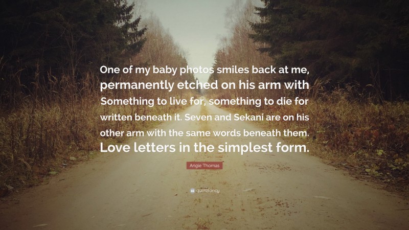 Angie Thomas Quote: “One of my baby photos smiles back at me, permanently etched on his arm with Something to live for, something to die for written beneath it. Seven and Sekani are on his other arm with the same words beneath them. Love letters in the simplest form.”