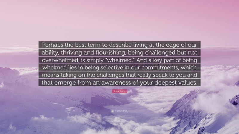 Susan David Quote: “Perhaps the best term to describe living at the edge of our ability, thriving and flourishing, being challenged but not overwhelmed, is simply “whelmed.” And a key part of being whelmed lies in being selective in our commitments, which means taking on the challenges that really speak to you and that emerge from an awareness of your deepest values.”