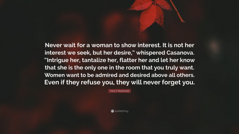 Harry F. MacDonald Quote: “Never wait for a woman to show interest. It is not her interest we seek, but her desire,” whispered Casanova. “Intrigue her, tantalize her, flatter her and let her know that she is the only one in the room that you truly want. Women want to be admired and desired above all others. Even if they refuse you, they will never forget you.”