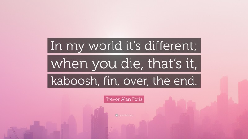 Trevor Alan Foris Quote: “In my world it’s different; when you die, that’s it, kaboosh, fin, over, the end.”