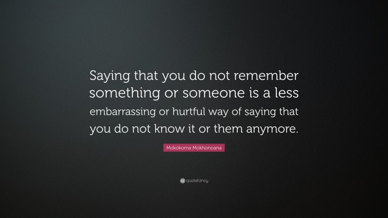 Mokokoma Mokhonoana Quote: “Saying that you do not remember something or someone is a less embarrassing or hurtful way of saying that you do not know it or them anymore.”