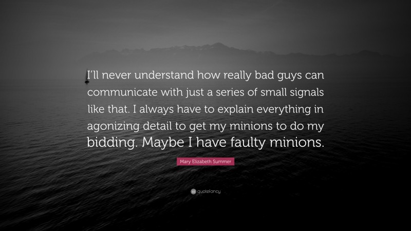 Mary Elizabeth Summer Quote: “I’ll never understand how really bad guys can communicate with just a series of small signals like that. I always have to explain everything in agonizing detail to get my minions to do my bidding. Maybe I have faulty minions.”