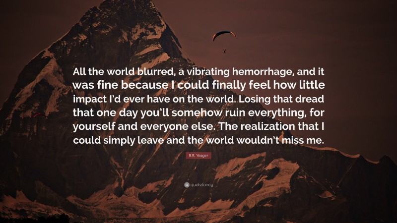 B.R. Yeager Quote: “All the world blurred, a vibrating hemorrhage, and it was fine because I could finally feel how little impact I’d ever have on the world. Losing that dread that one day you’ll somehow ruin everything, for yourself and everyone else. The realization that I could simply leave and the world wouldn’t miss me.”