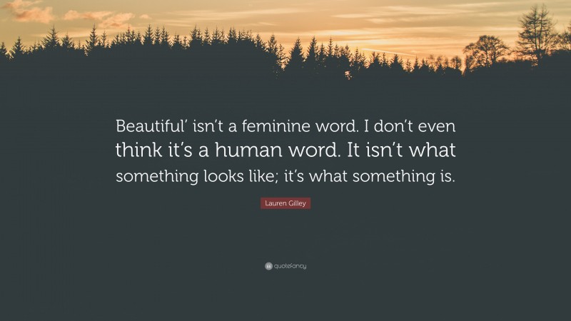 Lauren Gilley Quote: “Beautiful’ isn’t a feminine word. I don’t even think it’s a human word. It isn’t what something looks like; it’s what something is.”