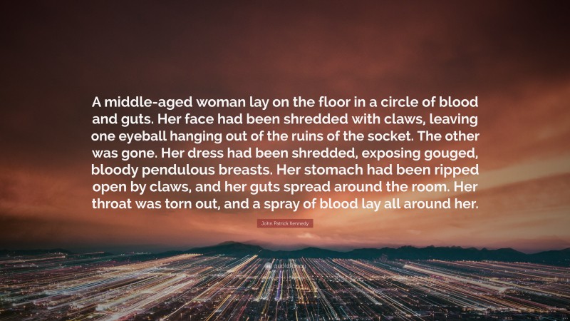 John Patrick Kennedy Quote: “A middle-aged woman lay on the floor in a circle of blood and guts. Her face had been shredded with claws, leaving one eyeball hanging out of the ruins of the socket. The other was gone. Her dress had been shredded, exposing gouged, bloody pendulous breasts. Her stomach had been ripped open by claws, and her guts spread around the room. Her throat was torn out, and a spray of blood lay all around her.”