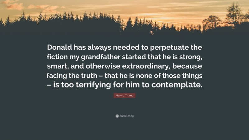 Mary L. Trump Quote: “Donald has always needed to perpetuate the fiction my grandfather started that he is strong, smart, and otherwise extraordinary, because facing the truth – that he is none of those things – is too terrifying for him to contemplate.”
