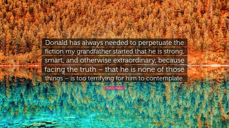 Mary L. Trump Quote: “Donald has always needed to perpetuate the fiction my grandfather started that he is strong, smart, and otherwise extraordinary, because facing the truth – that he is none of those things – is too terrifying for him to contemplate.”