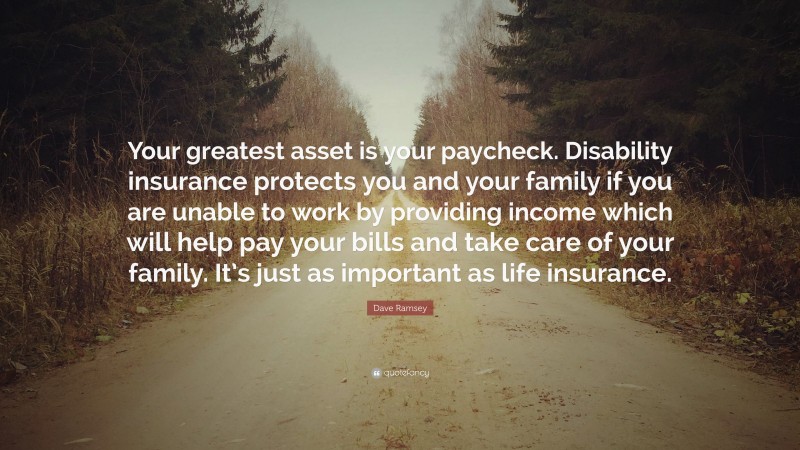 Dave Ramsey Quote: “Your greatest asset is your paycheck. Disability insurance protects you and your family if you are unable to work by providing income which will help pay your bills and take care of your family. It’s just as important as life insurance.”
