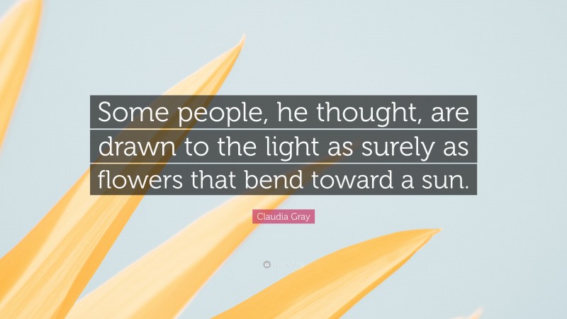Claudia Gray Quote: “Some people, he thought, are drawn to the light as surely as flowers that bend toward a sun.”