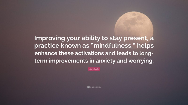 Alex Korb Quote: “Improving your ability to stay present, a practice known as “mindfulness,” helps enhance these activations and leads to long-term improvements in anxiety and worrying.”