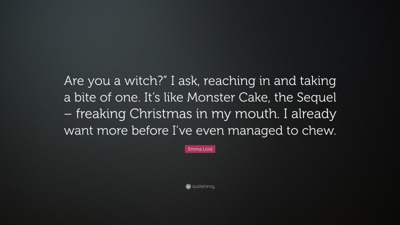 Emma Lord Quote: “Are you a witch?” I ask, reaching in and taking a bite of one. It’s like Monster Cake, the Sequel – freaking Christmas in my mouth. I already want more before I’ve even managed to chew.”