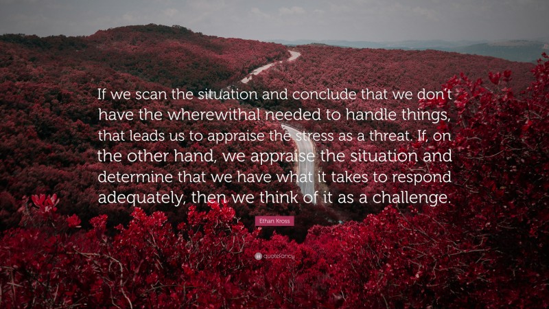 Ethan Kross Quote: “If we scan the situation and conclude that we don’t have the wherewithal needed to handle things, that leads us to appraise the stress as a threat. If, on the other hand, we appraise the situation and determine that we have what it takes to respond adequately, then we think of it as a challenge.”