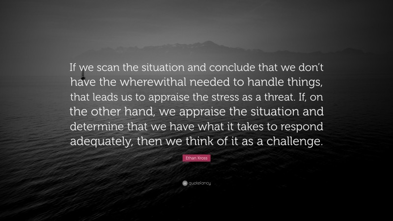 Ethan Kross Quote: “If we scan the situation and conclude that we don’t have the wherewithal needed to handle things, that leads us to appraise the stress as a threat. If, on the other hand, we appraise the situation and determine that we have what it takes to respond adequately, then we think of it as a challenge.”
