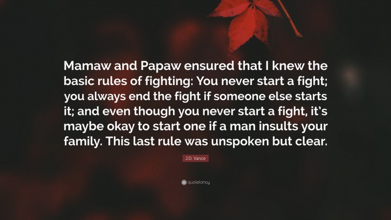 J.D. Vance Quote: “Mamaw and Papaw ensured that I knew the basic rules of fighting: You never start a fight; you always end the fight if someone else starts it; and even though you never start a fight, it’s maybe okay to start one if a man insults your family. This last rule was unspoken but clear.”