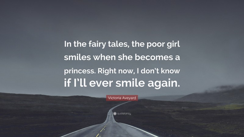 Victoria Aveyard Quote: “In the fairy tales, the poor girl smiles when she becomes a princess. Right now, I don’t know if I’ll ever smile again.”