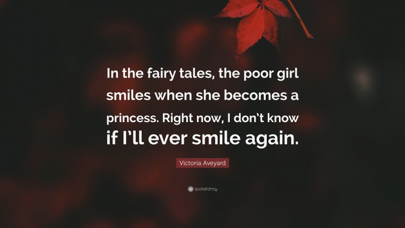 Victoria Aveyard Quote: “In the fairy tales, the poor girl smiles when she becomes a princess. Right now, I don’t know if I’ll ever smile again.”