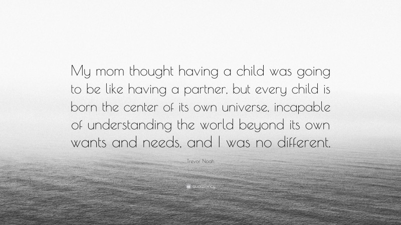 Trevor Noah Quote: “My mom thought having a child was going to be like having a partner, but every child is born the center of its own universe, incapable of understanding the world beyond its own wants and needs, and I was no different.”