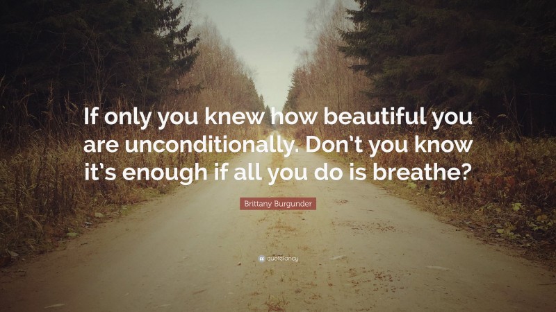 Brittany Burgunder Quote: “If only you knew how beautiful you are unconditionally. Don’t you know it’s enough if all you do is breathe?”