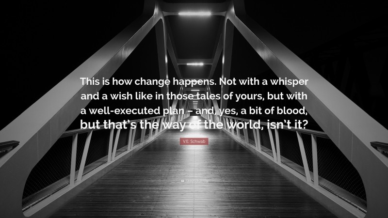 V.E. Schwab Quote: “This is how change happens. Not with a whisper and a wish like in those tales of yours, but with a well-executed plan – and, yes, a bit of blood, but that’s the way of the world, isn’t it?”