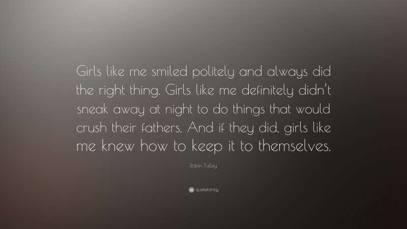 Robin Talley Quote: “Girls like me smiled politely and always did the right thing. Girls like me definitely didn’t sneak away at night to do things that would crush their fathers. And if they did, girls like me knew how to keep it to themselves.”