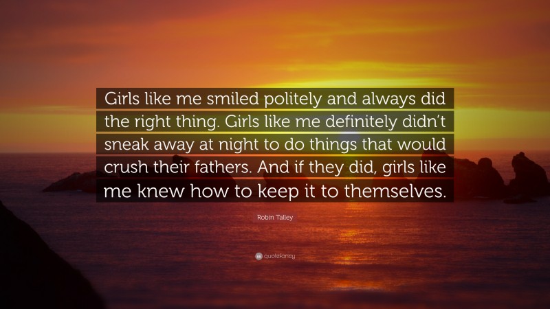 Robin Talley Quote: “Girls like me smiled politely and always did the right thing. Girls like me definitely didn’t sneak away at night to do things that would crush their fathers. And if they did, girls like me knew how to keep it to themselves.”