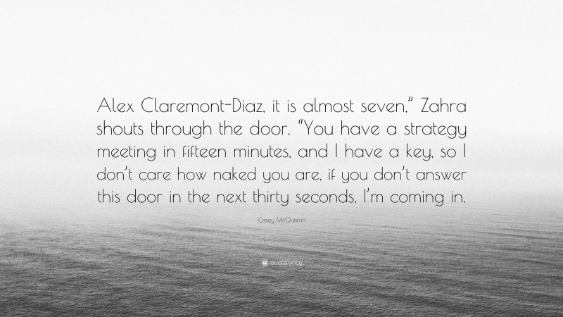 Casey McQuiston Quote: “Alex Claremont-Diaz, it is almost seven,” Zahra shouts through the door. “You have a strategy meeting in fifteen minutes, and I have a key, so I don’t care how naked you are, if you don’t answer this door in the next thirty seconds, I’m coming in.”