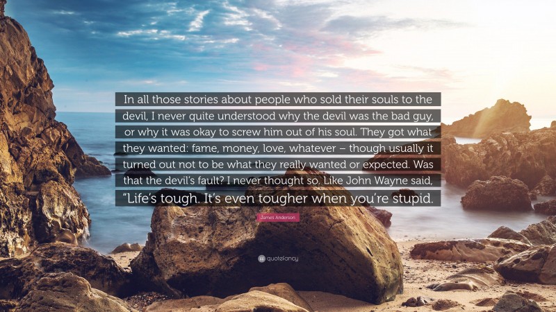 James Anderson Quote: “In all those stories about people who sold their souls to the devil, I never quite understood why the devil was the bad guy, or why it was okay to screw him out of his soul. They got what they wanted: fame, money, love, whatever – though usually it turned out not to be what they really wanted or expected. Was that the devil’s fault? I never thought so. Like John Wayne said, “Life’s tough. It’s even tougher when you’re stupid.”