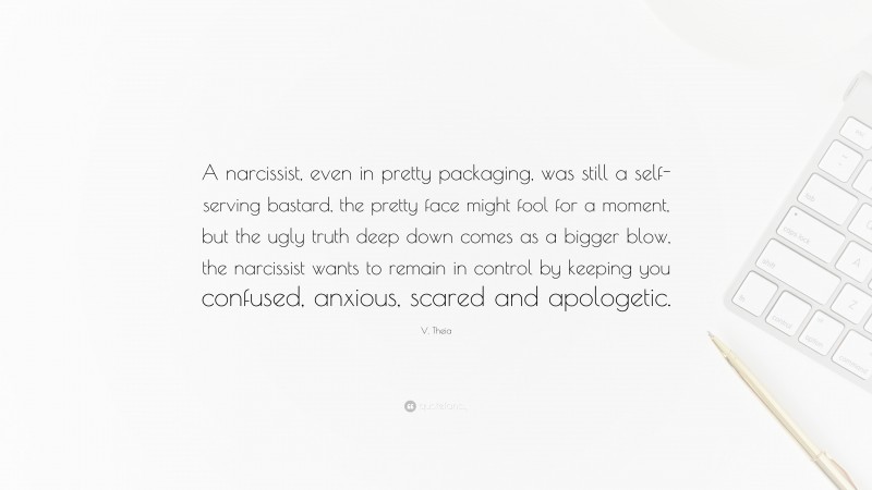 V. Theia Quote: “A narcissist, even in pretty packaging, was still a self-serving bastard, the pretty face might fool for a moment, but the ugly truth deep down comes as a bigger blow, the narcissist wants to remain in control by keeping you confused, anxious, scared and apologetic.”