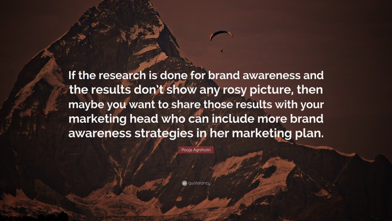 Pooja Agnihotri Quote: “If the research is done for brand awareness and the results don’t show any rosy picture, then maybe you want to share those results with your marketing head who can include more brand awareness strategies in her marketing plan.”