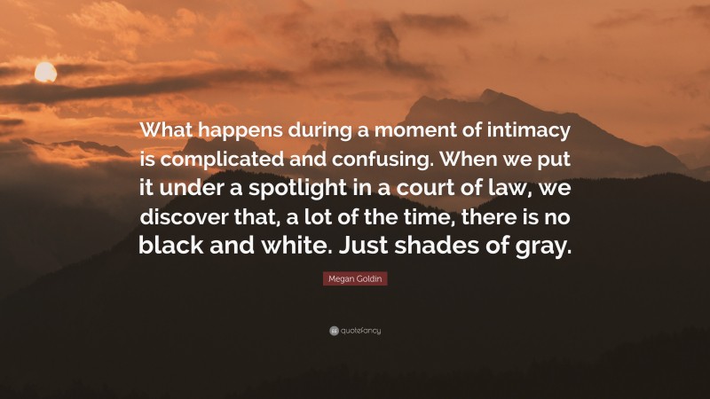 Megan Goldin Quote: “What happens during a moment of intimacy is complicated and confusing. When we put it under a spotlight in a court of law, we discover that, a lot of the time, there is no black and white. Just shades of gray.”