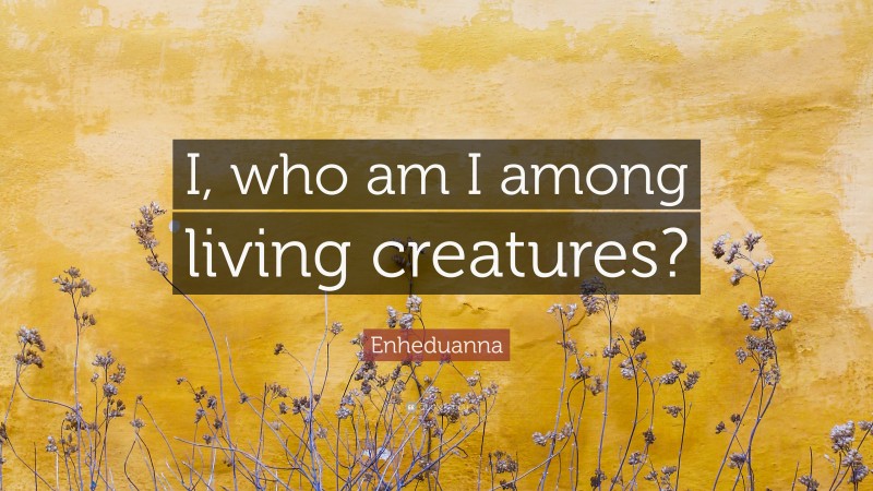 Enheduanna Quote: “I, who am I among living creatures?”