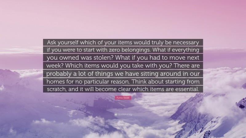 Fumio Sasaki Quote: “Ask yourself which of your items would truly be necessary if you were to start with zero belongings. What if everything you owned was stolen? What if you had to move next week? Which items would you take with you? There are probably a lot of things we have sitting around in our homes for no particular reason. Think about starting from scratch, and it will become clear which items are essential.”