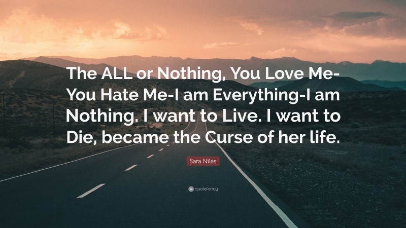 Sara Niles Quote: “The ALL or Nothing, You Love Me-You Hate Me-I am Everything-I am Nothing. I want to Live. I want to Die, became the Curse of her life.”