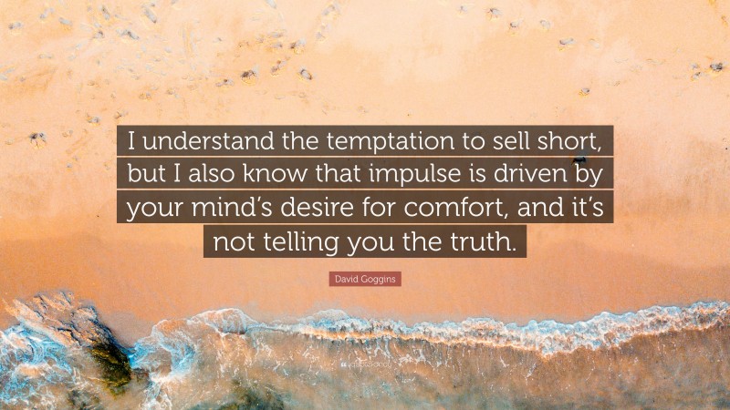 David Goggins Quote: “I understand the temptation to sell short, but I also know that impulse is driven by your mind’s desire for comfort, and it’s not telling you the truth.”