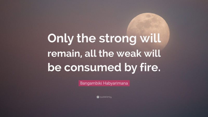 Bangambiki Habyarimana Quote: “Only the strong will remain, all the weak will be consumed by fire.”