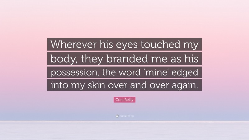 Cora Reilly Quote: “Wherever his eyes touched my body, they branded me as his possession, the word ‘mine’ edged into my skin over and over again.”