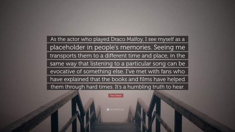 Tom Felton Quote: “As the actor who played Draco Malfoy, I see myself as a placeholder in people’s memories. Seeing me transports them to a different time and place, in the same way that listening to a particular song can be evocative of something else. I’ve met with fans who have explained that the books and films have helped them through hard times. It’s a humbling truth to hear.”