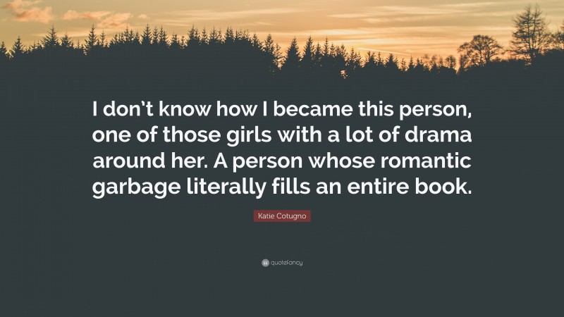 Katie Cotugno Quote: “I don’t know how I became this person, one of those girls with a lot of drama around her. A person whose romantic garbage literally fills an entire book.”