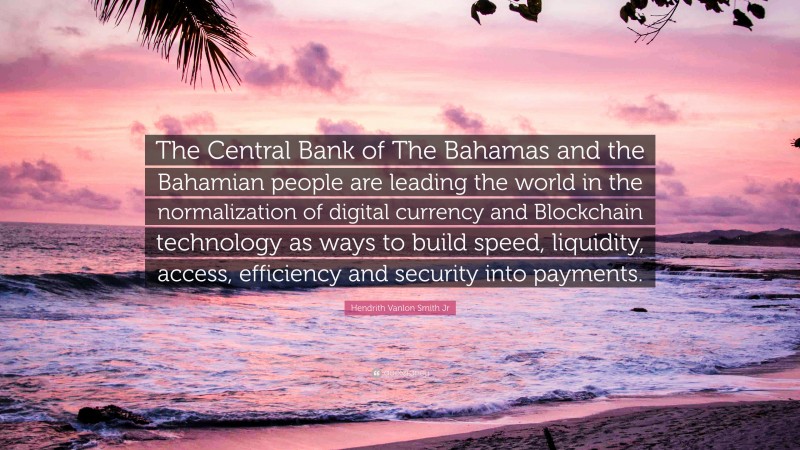 Hendrith Vanlon Smith Jr Quote: “The Central Bank of The Bahamas and the Bahamian people are leading the world in the normalization of digital currency and Blockchain technology as ways to build speed, liquidity, access, efficiency and security into payments.”