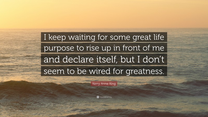 Kerry Anne King Quote: “I keep waiting for some great life purpose to rise up in front of me and declare itself, but I don’t seem to be wired for greatness.”