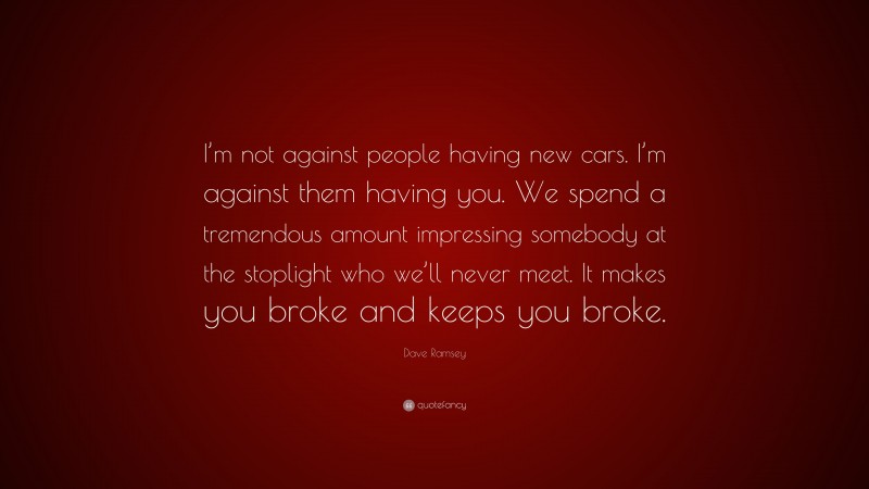 Dave Ramsey Quote: “I’m not against people having new cars. I’m against them having you. We spend a tremendous amount impressing somebody at the stoplight who we’ll never meet. It makes you broke and keeps you broke.”