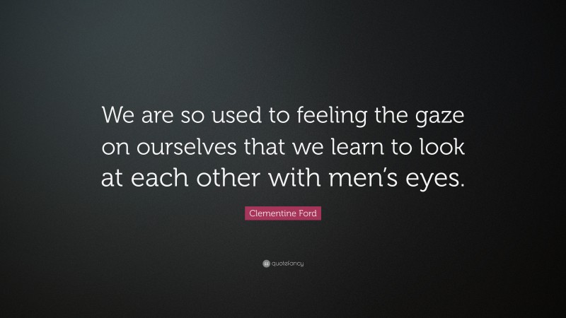 Clementine Ford Quote: “We are so used to feeling the gaze on ourselves that we learn to look at each other with men’s eyes.”