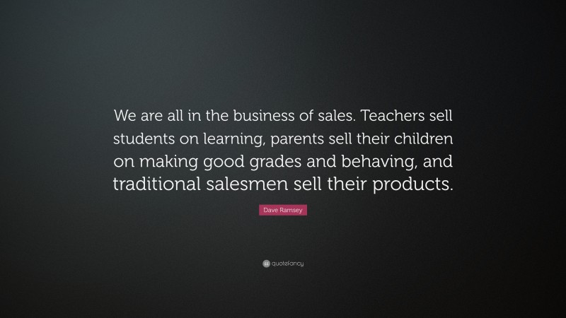 Dave Ramsey Quote: “We are all in the business of sales. Teachers sell students on learning, parents sell their children on making good grades and behaving, and traditional salesmen sell their products.”
