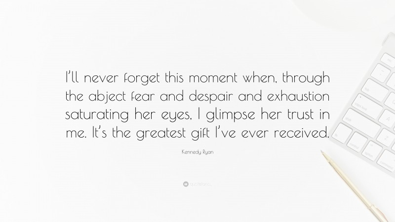 Kennedy Ryan Quote: “I’ll never forget this moment when, through the abject fear and despair and exhaustion saturating her eyes, I glimpse her trust in me. It’s the greatest gift I’ve ever received.”