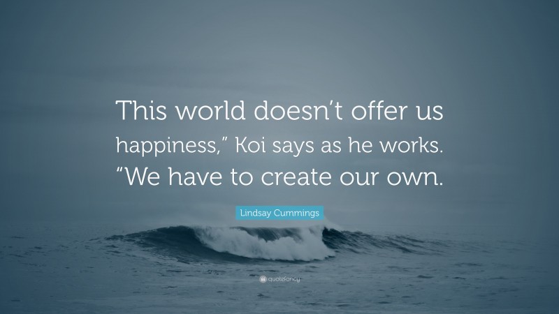 Lindsay Cummings Quote: “This world doesn’t offer us happiness,” Koi says as he works. “We have to create our own.”
