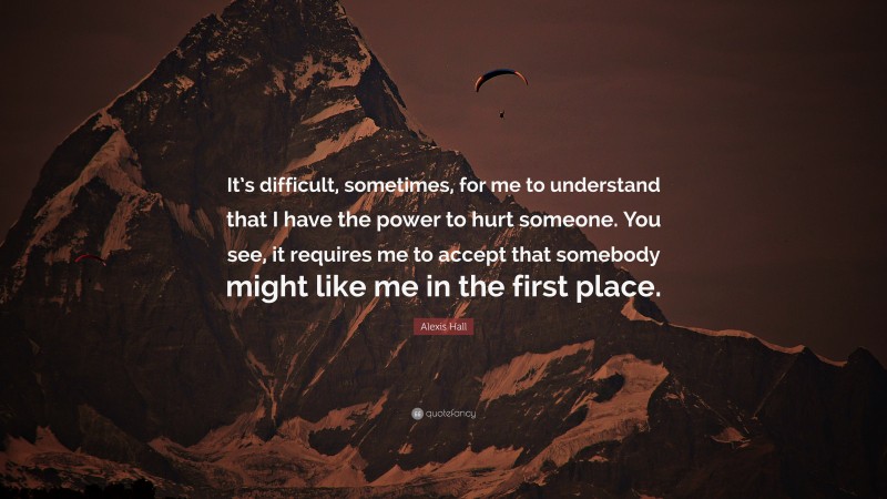 Alexis Hall Quote: “It’s difficult, sometimes, for me to understand that I have the power to hurt someone. You see, it requires me to accept that somebody might like me in the first place.”