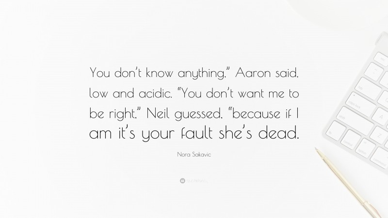 Nora Sakavic Quote: “You don’t know anything,” Aaron said, low and acidic. “You don’t want me to be right,” Neil guessed, “because if I am it’s your fault she’s dead.”