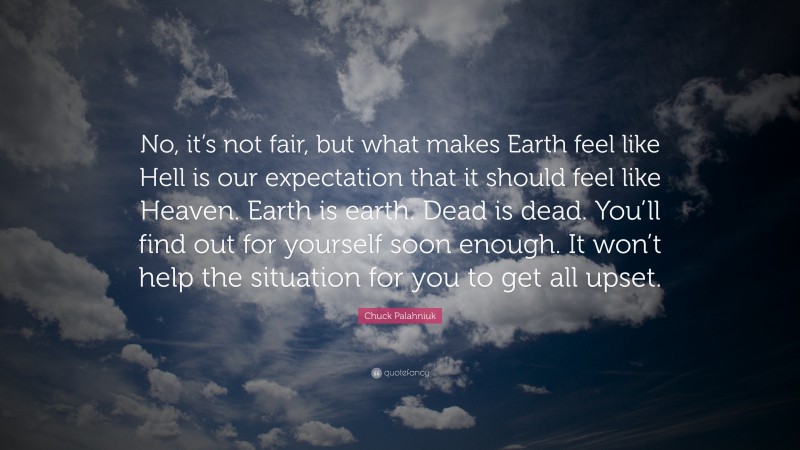 Chuck Palahniuk Quote: “No, it’s not fair, but what makes Earth feel like Hell is our expectation that it should feel like Heaven. Earth is earth. Dead is dead. You’ll find out for yourself soon enough. It won’t help the situation for you to get all upset.”